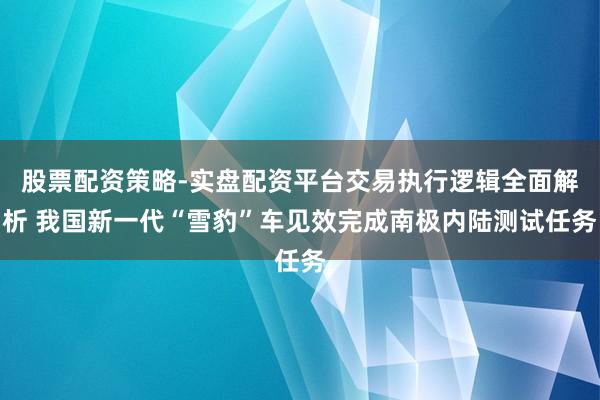 股票配资策略-实盘配资平台交易执行逻辑全面解析 我国新一代“雪豹”车见效完成南极内陆测试任务
