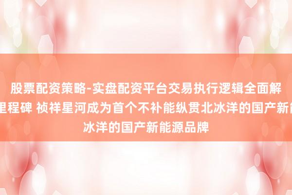 股票配资策略-实盘配资平台交易执行逻辑全面解析 再树里程碑 祯祥星河成为首个不补能纵贯北冰洋的国产新能源品牌