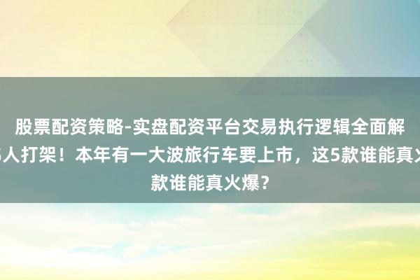 股票配资策略-实盘配资平台交易执行逻辑全面解析 伟人打架！本年有一大波旅行车要上市，这5款谁能真火爆？