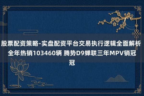 股票配资策略-实盘配资平台交易执行逻辑全面解析 全年热销103460辆 腾势D9蝉联三年MPV销冠