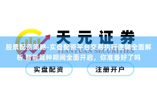 股票配资策略-实盘配资平台交易执行逻辑全面解析 智能栽种期间全面开启，你准备好了吗