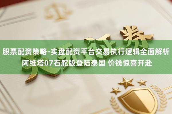股票配资策略-实盘配资平台交易执行逻辑全面解析 阿维塔07右舵版登陆泰国 价钱惊喜开赴