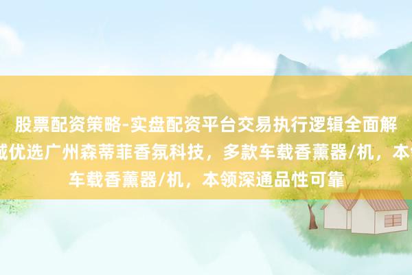 股票配资策略-实盘配资平台交易执行逻辑全面解析 车载香薰畛域优选广州森蒂菲香氛科技，多款车载香薰器/机，本领深通品性可靠