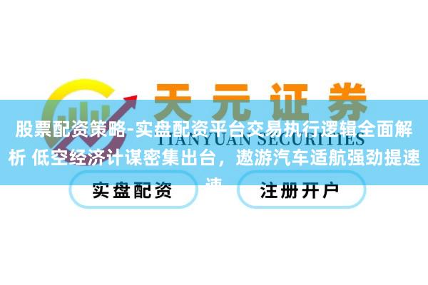 股票配资策略-实盘配资平台交易执行逻辑全面解析 低空经济计谋密集出台，遨游汽车适航强劲提速
