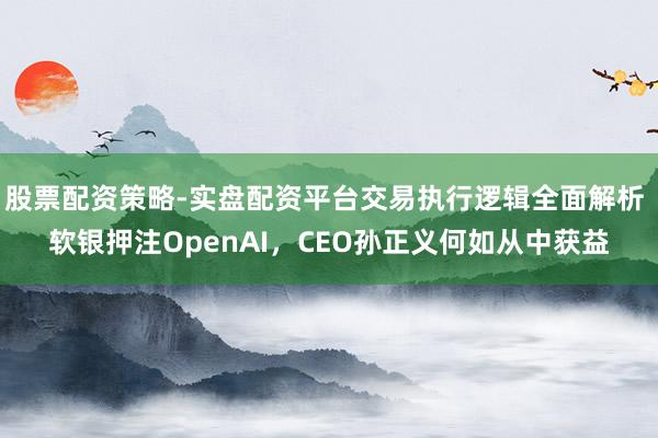 股票配资策略-实盘配资平台交易执行逻辑全面解析 软银押注OpenAI，CEO孙正义何如从中获益