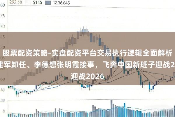 股票配资策略-实盘配资平台交易执行逻辑全面解析 段建军卸任、李德想张明霞接事，飞奔中国新班子迎战2026
