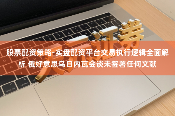 股票配资策略-实盘配资平台交易执行逻辑全面解析 俄好意思乌日内瓦会谈未签署任何文献