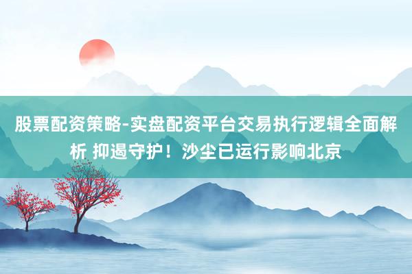 股票配资策略-实盘配资平台交易执行逻辑全面解析 抑遏守护！沙尘已运行影响北京