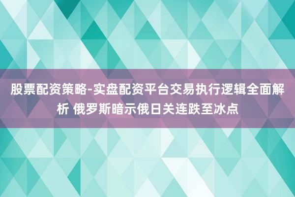 股票配资策略-实盘配资平台交易执行逻辑全面解析 俄罗斯暗示俄日关连跌至冰点