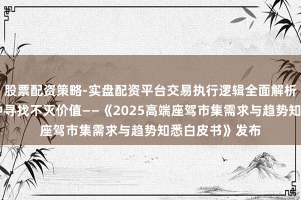 股票配资策略-实盘配资平台交易执行逻辑全面解析 在传承与变迁中寻找不灭价值——《2025高端座驾市集需求与趋势知悉白皮书》发布