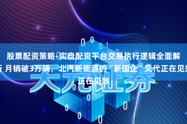 股票配资策略-实盘配资平台交易执行逻辑全面解析 月销破3万辆，北汽新能源的“新国企”交代正在见效