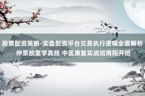 股票配资策略-实盘配资平台交易执行逻辑全面解析 仲景故里学真技 中医康复实战班南阳开班