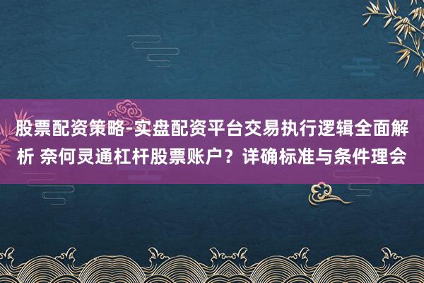股票配资策略-实盘配资平台交易执行逻辑全面解析 奈何灵通杠杆股票账户？详确标准与条件理会