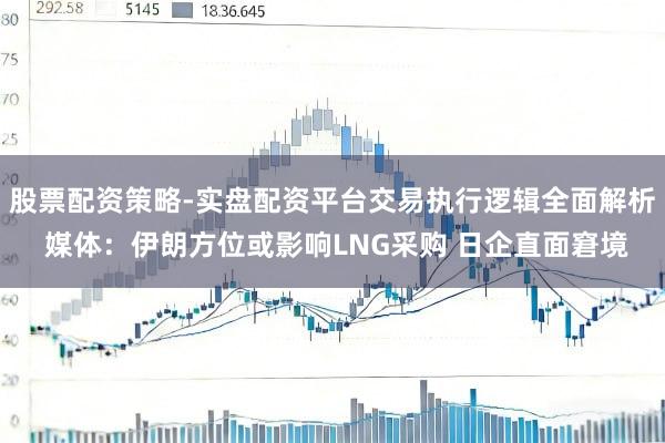 股票配资策略-实盘配资平台交易执行逻辑全面解析 媒体：伊朗方位或影响LNG采购 日企直面窘境