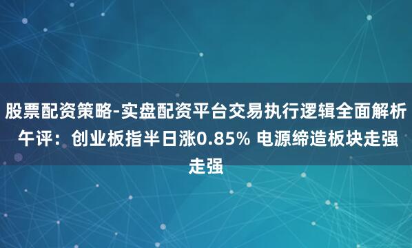 股票配资策略-实盘配资平台交易执行逻辑全面解析 午评：创业板指半日涨0.85% 电源缔造板块走强