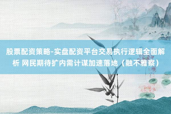 股票配资策略-实盘配资平台交易执行逻辑全面解析 网民期待扩内需计谋加速落地（融不雅察）