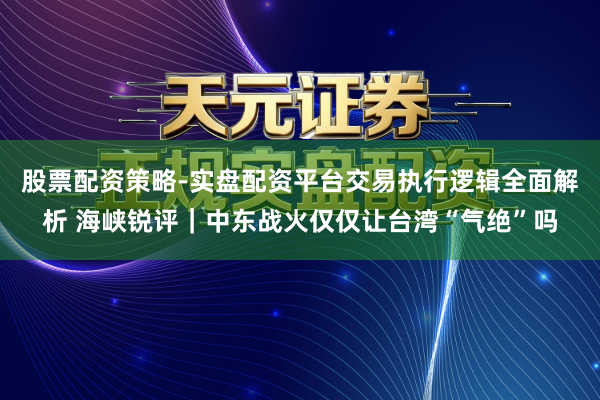 股票配资策略-实盘配资平台交易执行逻辑全面解析 海峡锐评｜中东战火仅仅让台湾“气绝”吗