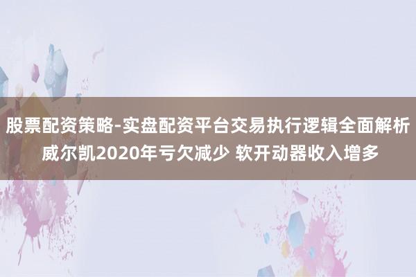 股票配资策略-实盘配资平台交易执行逻辑全面解析 威尔凯2020年亏欠减少 软开动器收入增多