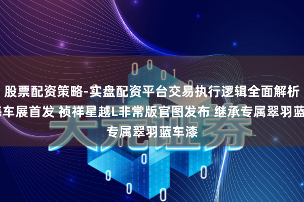 股票配资策略-实盘配资平台交易执行逻辑全面解析 上海车展首发 祯祥星越L非常版官图发布 继承专属翠羽蓝车漆
