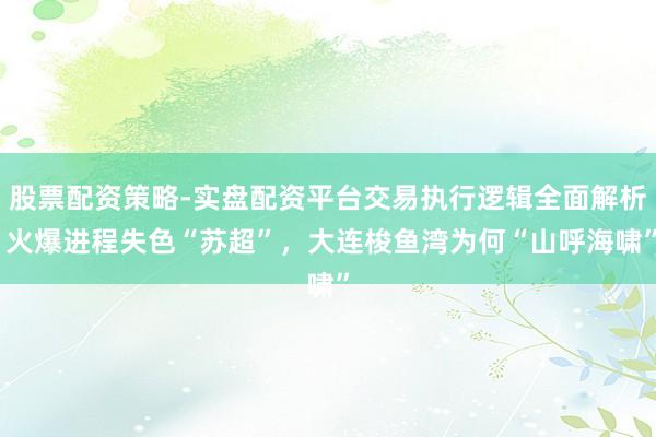 股票配资策略-实盘配资平台交易执行逻辑全面解析 火爆进程失色“苏超”，大连梭鱼湾为何“山呼海啸”
