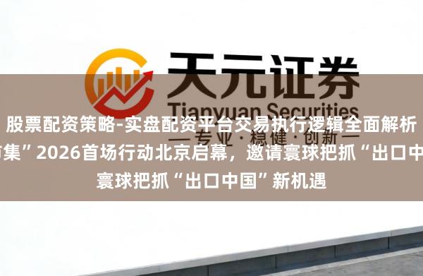 股票配资策略-实盘配资平台交易执行逻辑全面解析 “分享大市集”2026首场行动北京启幕，邀请寰球把抓“出口中国”新机遇