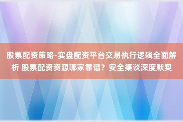 股票配资策略-实盘配资平台交易执行逻辑全面解析 股票配资资源哪家靠谱？安全渠谈深度默契