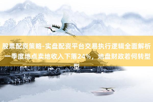 股票配资策略-实盘配资平台交易执行逻辑全面解析 一季度地点卖地收入下落24%，地盘财政若何转型