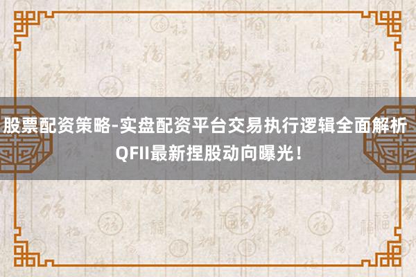 股票配资策略-实盘配资平台交易执行逻辑全面解析 QFII最新捏股动向曝光！