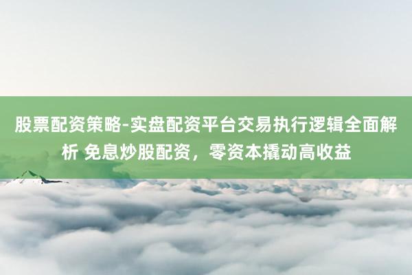 股票配资策略-实盘配资平台交易执行逻辑全面解析 免息炒股配资，零资本撬动高收益