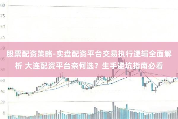 股票配资策略-实盘配资平台交易执行逻辑全面解析 大连配资平台奈何选？生手避坑指南必看