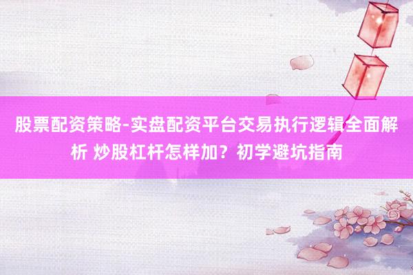 股票配资策略-实盘配资平台交易执行逻辑全面解析 炒股杠杆怎样加？初学避坑指南
