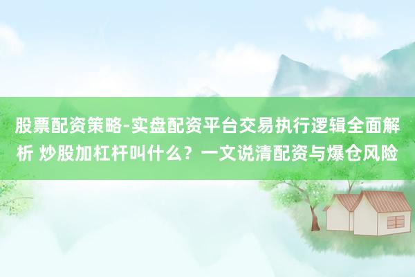 股票配资策略-实盘配资平台交易执行逻辑全面解析 炒股加杠杆叫什么？一文说清配资与爆仓风险