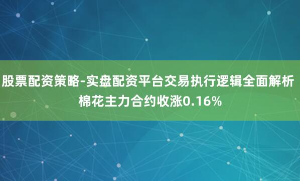 股票配资策略-实盘配资平台交易执行逻辑全面解析 棉花主力合约收涨0.16%