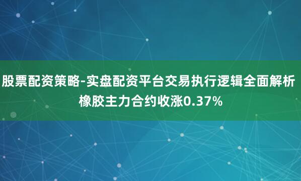 股票配资策略-实盘配资平台交易执行逻辑全面解析 橡胶主力合约收涨0.37%