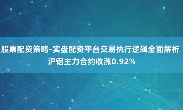 股票配资策略-实盘配资平台交易执行逻辑全面解析 沪铝主力合约收涨0.92%
