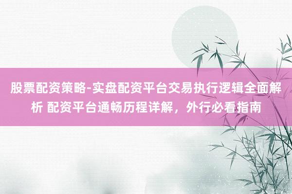 股票配资策略-实盘配资平台交易执行逻辑全面解析 配资平台通畅历程详解，外行必看指南