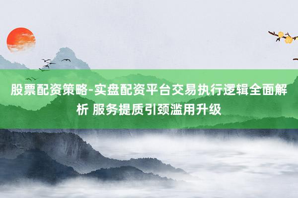 股票配资策略-实盘配资平台交易执行逻辑全面解析 服务提质引颈滥用升级