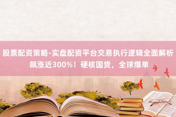 股票配资策略-实盘配资平台交易执行逻辑全面解析 飙涨近300%！硬核国货，全球爆单