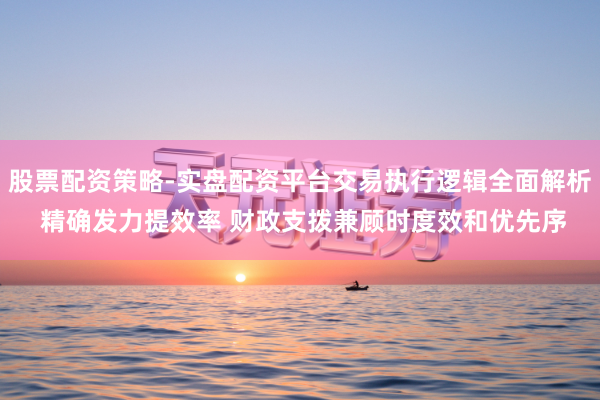 股票配资策略-实盘配资平台交易执行逻辑全面解析 精确发力提效率 财政支拨兼顾时度效和优先序