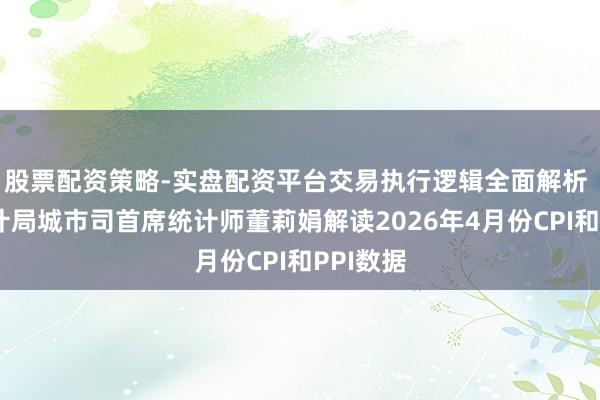 股票配资策略-实盘配资平台交易执行逻辑全面解析 国度统计局城市司首席统计师董莉娟解读2026年4月份CPI和PPI数据