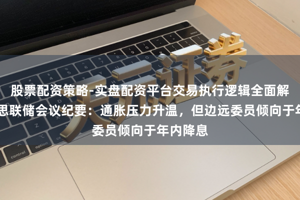 股票配资策略-实盘配资平台交易执行逻辑全面解析 好意思联储会议纪要：通胀压力升温，但边远委员倾向于年内降息