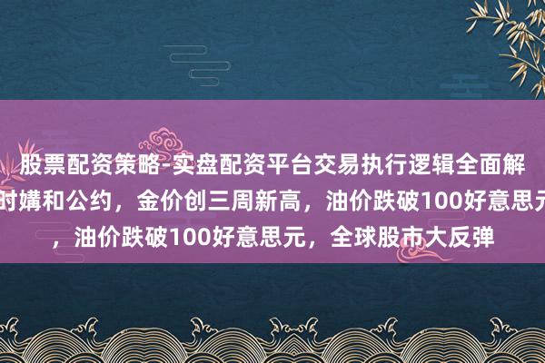 股票配资策略-实盘配资平台交易执行逻辑全面解析 好意思伊达成临时媾和公约，金价创三周新高，油价跌破100好意思元，全球股市大反弹
